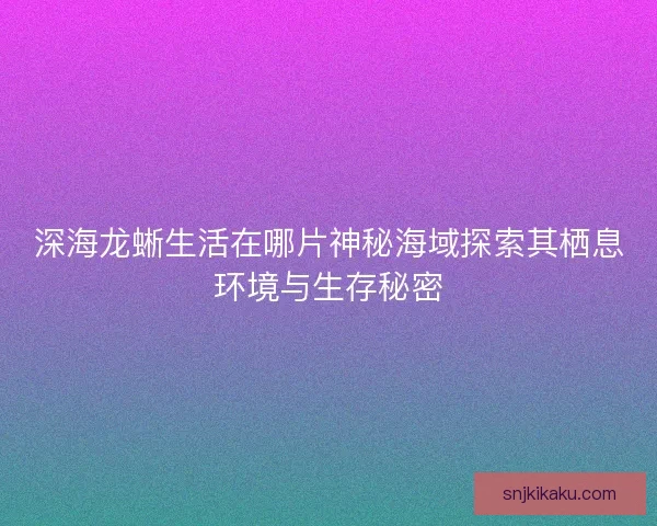 深海龙蜥生活在哪片神秘海域探索其栖息环境与生存秘密