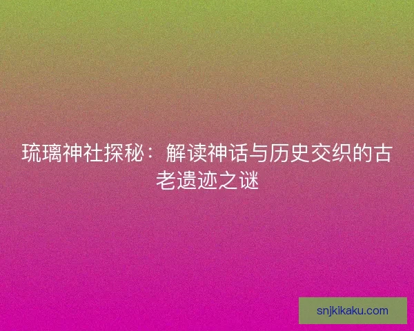 琉璃神社探秘：解读神话与历史交织的古老遗迹之谜