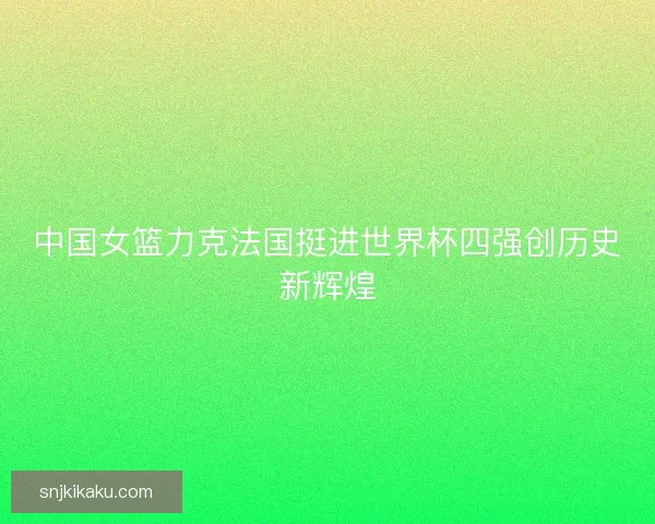 中国女篮力克法国挺进世界杯四强创历史新辉煌