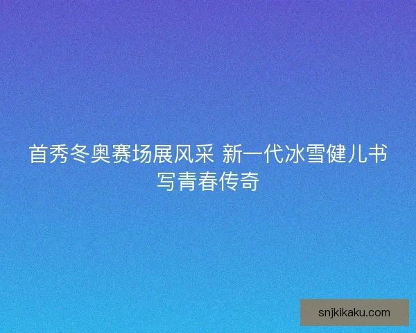 首秀冬奥赛场展风采 新一代冰雪健儿书写青春传奇