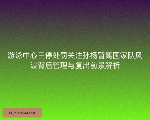 游泳中心三停处罚关注孙杨暂离国家队风波背后管理与复出前景解析