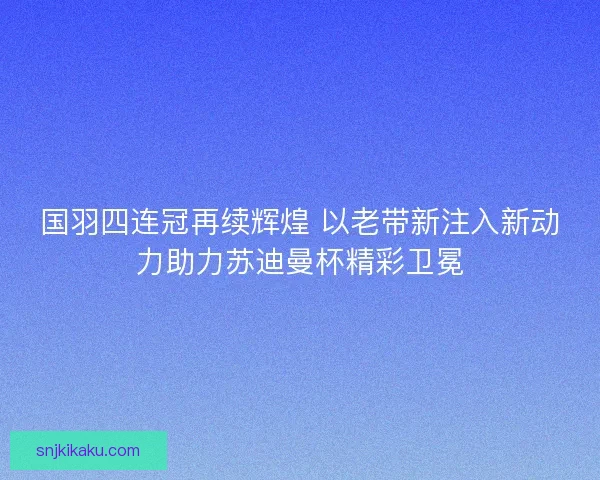 国羽四连冠再续辉煌 以老带新注入新动力助力苏迪曼杯精彩卫冕
