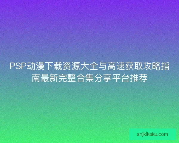 PSP动漫下载资源大全与高速获取攻略指南最新完整合集分享平台推荐