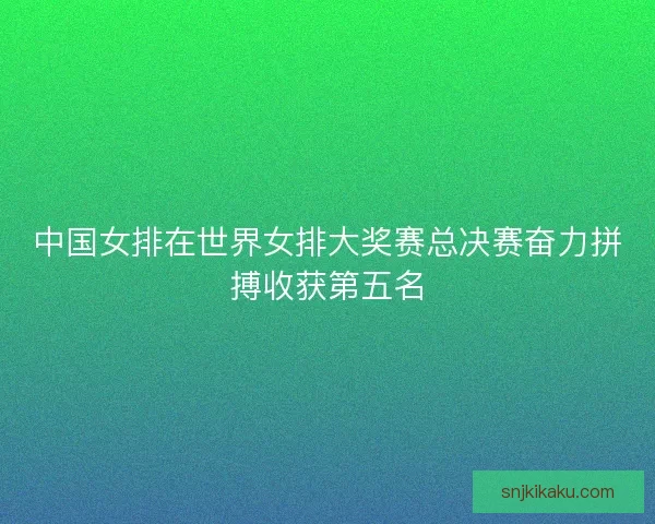 中国女排在世界女排大奖赛总决赛奋力拼搏收获第五名