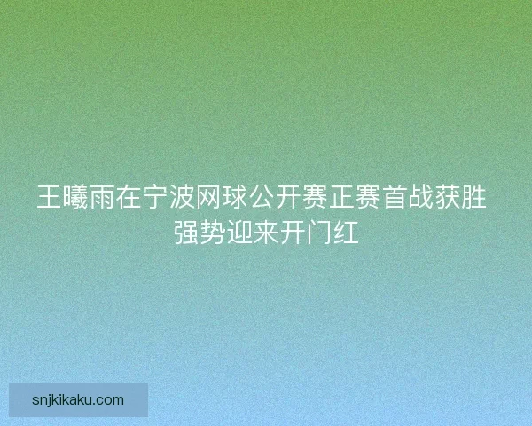 王曦雨在宁波网球公开赛正赛首战获胜 强势迎来开门红