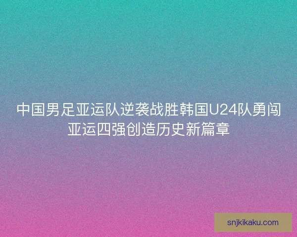 中国男足亚运队逆袭战胜韩国U24队勇闯亚运四强创造历史新篇章