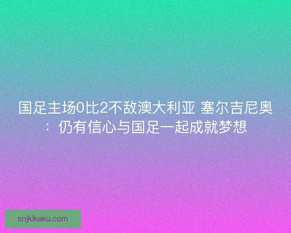 国足主场0比2不敌澳大利亚 塞尔吉尼奥：仍有信心与国足一起成就梦想