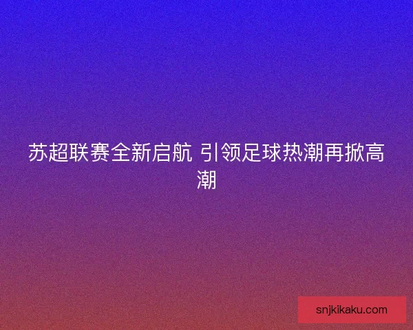 苏超联赛全新启航 引领足球热潮再掀高潮