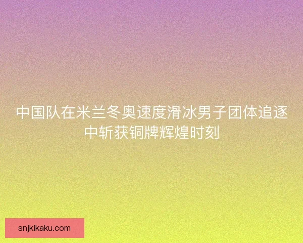 中国队在米兰冬奥速度滑冰男子团体追逐中斩获铜牌辉煌时刻