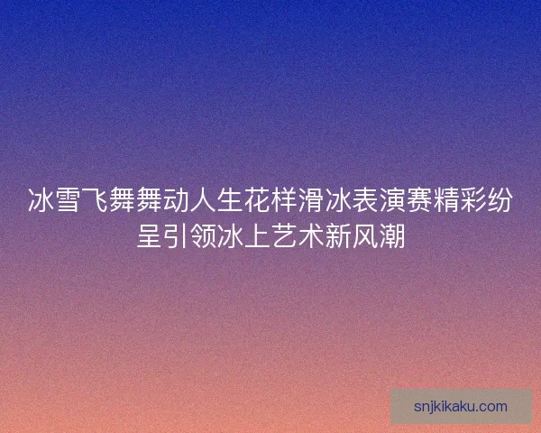 冰雪飞舞舞动人生花样滑冰表演赛精彩纷呈引领冰上艺术新风潮