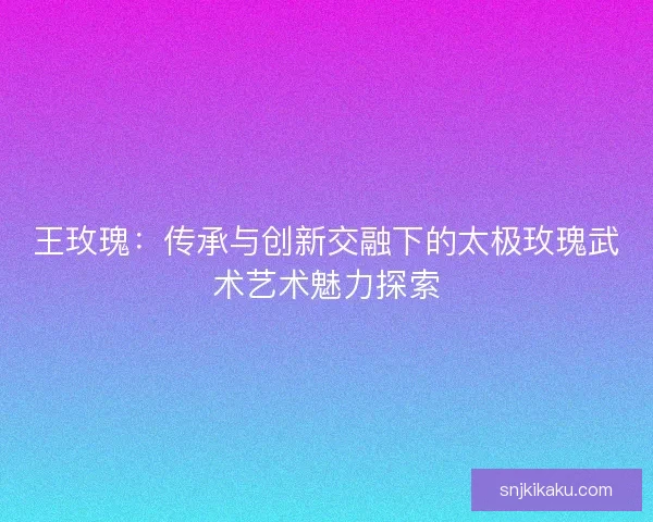 王玫瑰：传承与创新交融下的太极玫瑰武术艺术魅力探索