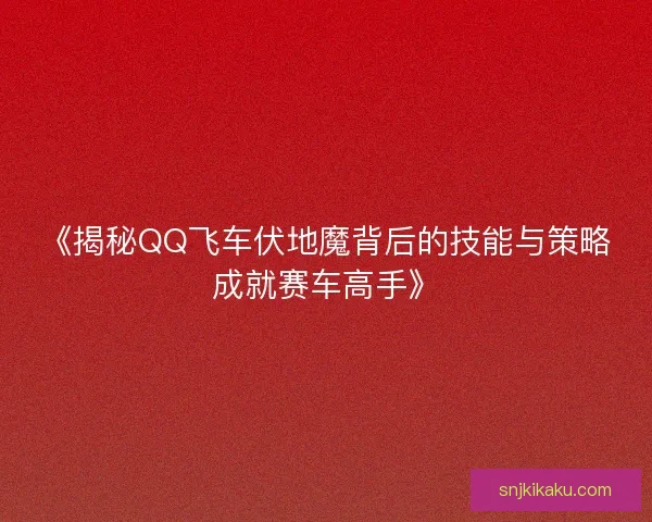 《揭秘QQ飞车伏地魔背后的技能与策略成就赛车高手》