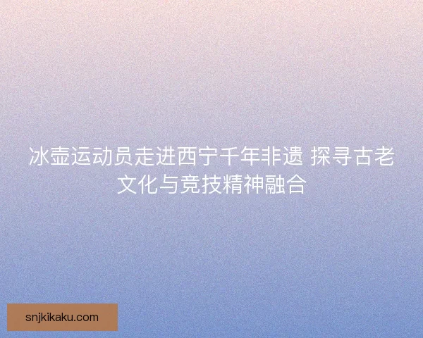 冰壶运动员走进西宁千年非遗 探寻古老文化与竞技精神融合