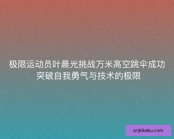 极限运动员叶晨光挑战万米高空跳伞成功 突破自我勇气与技术的极限